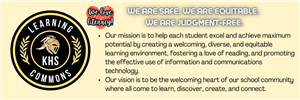 This image presents the KHS Learning Commons mission and vision. We are safe. We are equitable. We are judgment-free. Our mission is to help each student excel and achieve maximum potential by creating a welcoming, diverse, and equitable learning environment, fostering a love of reading, and promoting the effective use of information and communications technology. Our vision is to be the welcoming heart of our school community where all come to learn, discover, create, and connect.